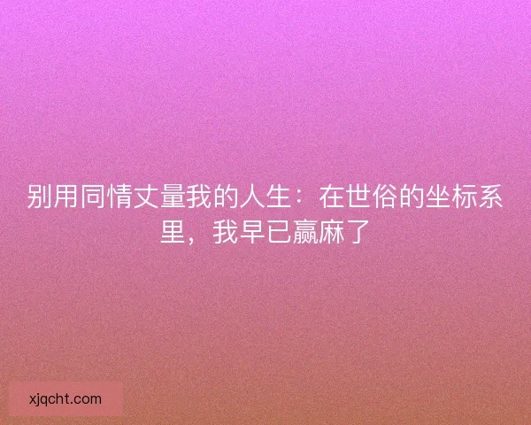 别用同情丈量我的人生:在世俗的坐标系里,我早已赢麻了 别用同情丈量我的人生:在世俗的坐标系里,我早已赢麻了