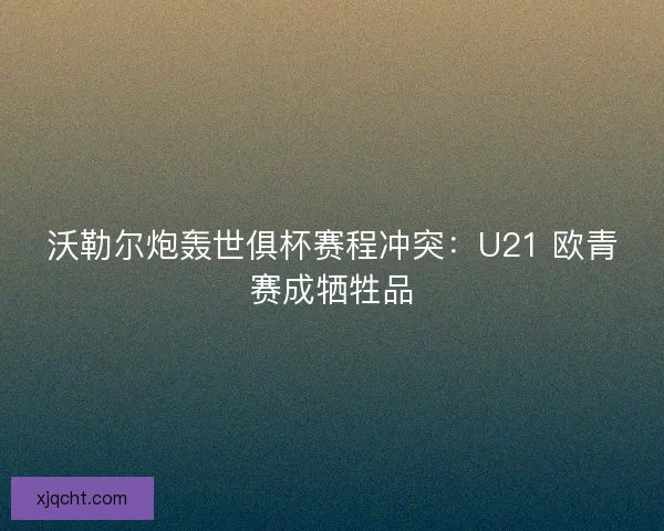 沃勒尔炮轰世俱杯赛程冲突：U21 欧青赛成牺牲品