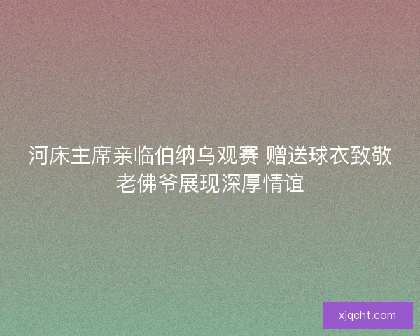 河床主席亲临伯纳乌观赛 赠送球衣致敬老佛爷展现深厚情谊