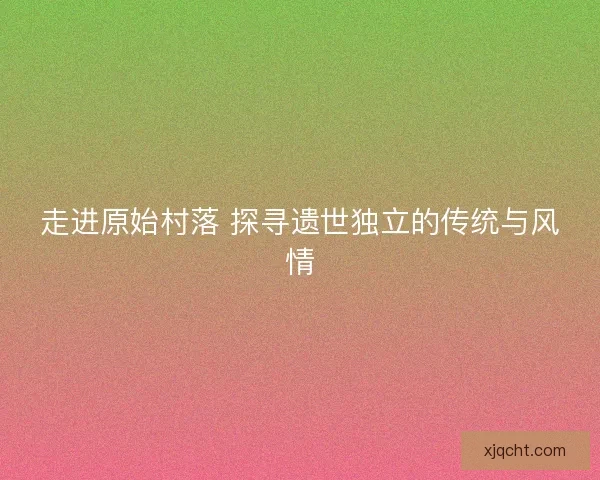 走进原始村落 探寻遗世独立的传统与风情