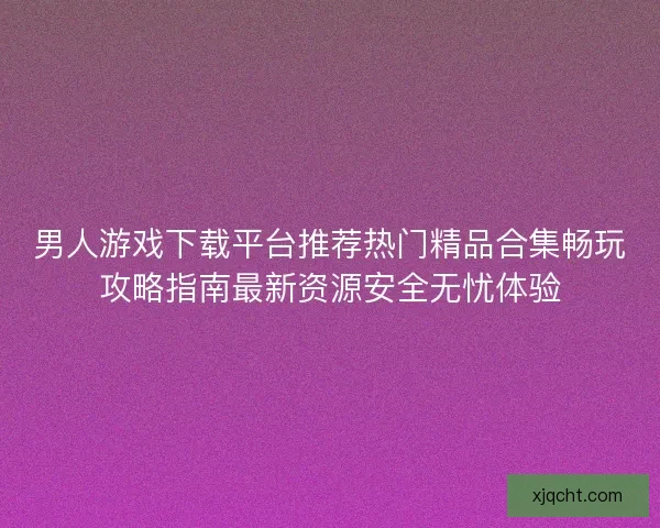 男人游戏下载平台推荐热门精品合集畅玩攻略指南最新资源安全无忧体验