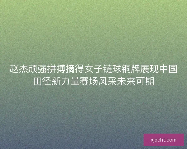 赵杰顽强拼搏摘得女子链球铜牌展现中国田径新力量赛场风采未来可期