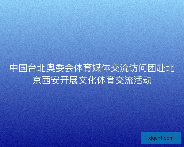中国台北奥委会体育媒体交流访问团赴北京西安开展文化体育交流活动 中国台北奥委会体育媒体交流访问团赴北京西安开展文化体育交流活动