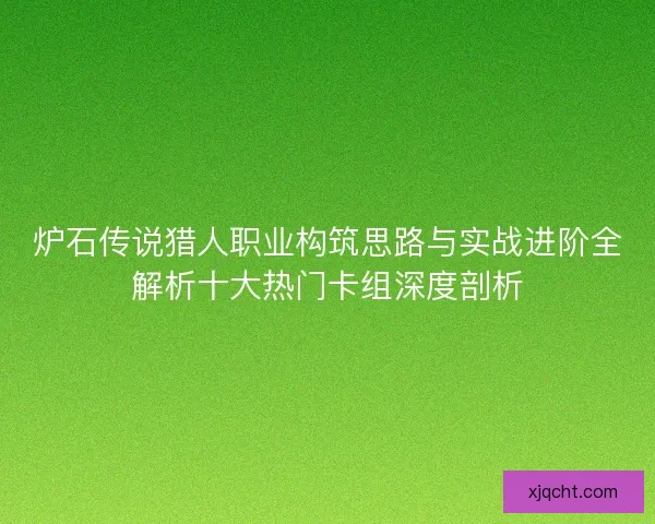 炉石传说猎人职业构筑思路与实战进阶全解析十大热门卡组深度剖析
