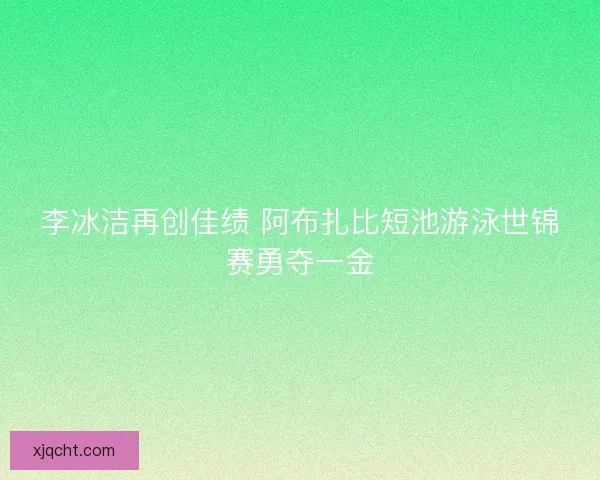 李冰洁再创佳绩 阿布扎比短池游泳世锦赛勇夺一金