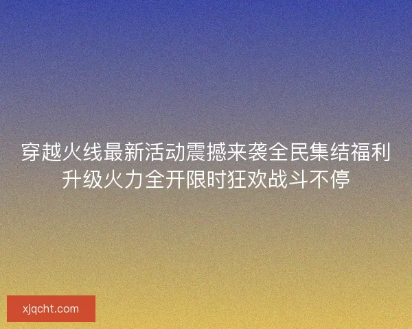 穿越火线最新活动震撼来袭全民集结福利升级火力全开限时狂欢战斗不停