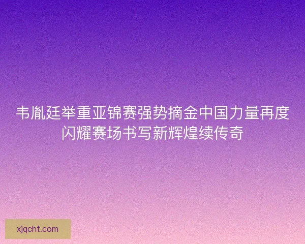 韦胤廷举重亚锦赛强势摘金中国力量再度闪耀赛场书写新辉煌续传奇