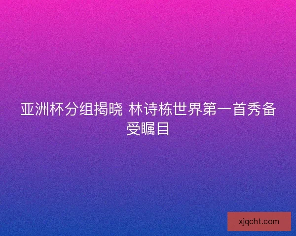 亚洲杯分组揭晓 林诗栋世界第一首秀备受瞩目 亚洲杯分组揭晓 林诗栋世界第一首秀备受瞩目