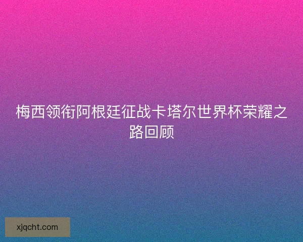 梅西领衔阿根廷征战卡塔尔世界杯荣耀之路回顾