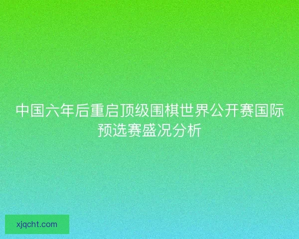 中国六年后重启顶级围棋世界公开赛国际预选赛盛况分析 中国六年后重启顶级围棋世界公开赛国际预选赛盛况分析