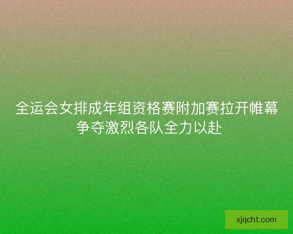 全运会女排成年组资格赛附加赛拉开帷幕 争夺激烈各队全力以赴