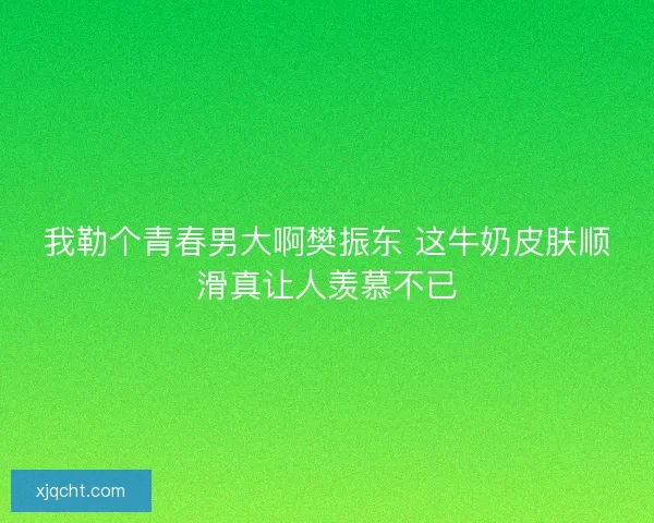 我勒个青春男大啊樊振东 这牛奶皮肤顺滑真让人羡慕不已
