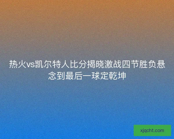 热火vs凯尔特人比分揭晓激战四节胜负悬念到最后一球定乾坤