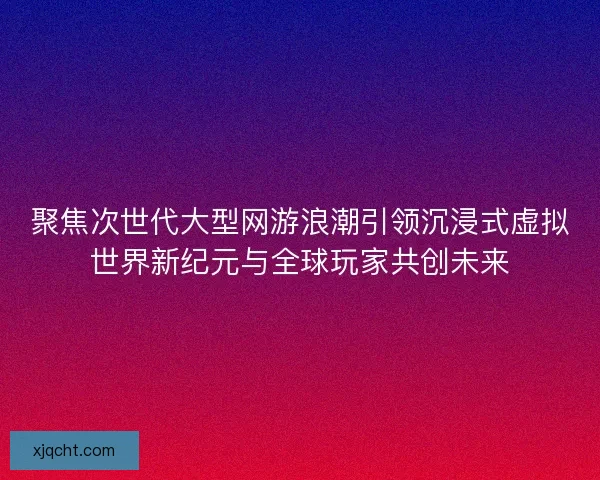 聚焦次世代大型网游浪潮引领沉浸式虚拟世界新纪元与全球玩家共创未来