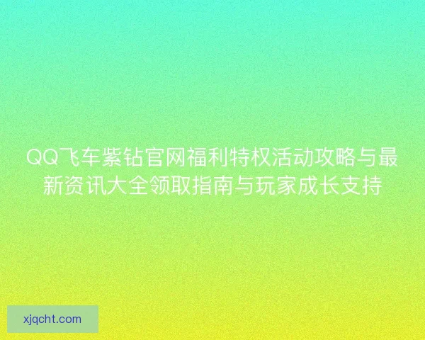QQ飞车紫钻官网福利特权活动攻略与最新资讯大全领取指南与玩家成长支持