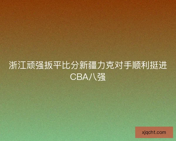 浙江顽强扳平比分新疆力克对手顺利挺进CBA八强