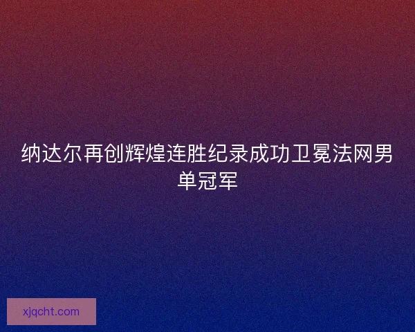 纳达尔再创辉煌连胜纪录成功卫冕法网男单冠军