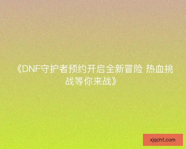 《DNF守护者预约开启全新冒险 热血挑战等你来战》 《DNF守护者预约开启全新冒险 热血挑战等你来战》