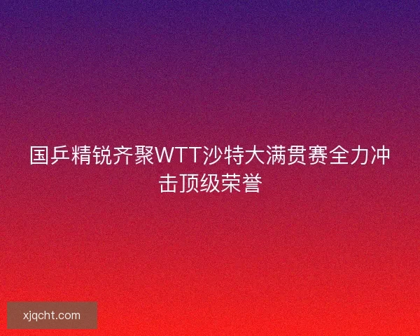 国乒精锐齐聚WTT沙特大满贯赛全力冲击顶级荣誉