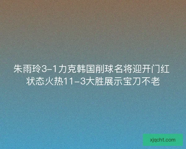 朱雨玲3-1力克韩国削球名将迎开门红 状态火热11-3大胜展示宝刀不老