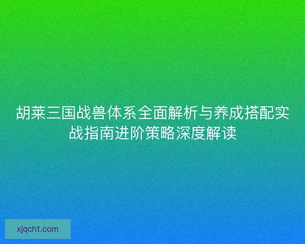 胡莱三国战兽体系全面解析与养成搭配实战指南进阶策略深度解读 胡莱三国战兽体系全面解析与养成搭配实战指南进阶策略深度解读