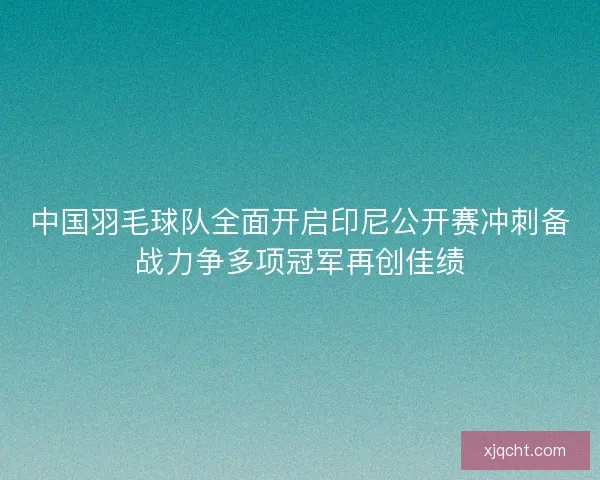 中国羽毛球队全面开启印尼公开赛冲刺备战力争多项冠军再创佳绩