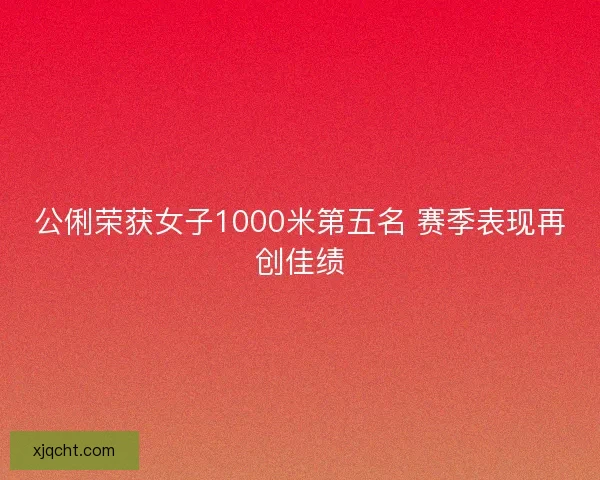 公俐荣获女子1000米第五名 赛季表现再创佳绩 公俐荣获女子1000米第五名 赛季表现再创佳绩