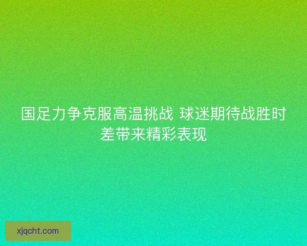 国足力争克服高温挑战 球迷期待战胜时差带来精彩表现