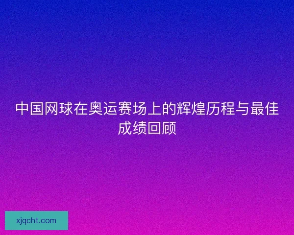 中国网球在奥运赛场上的辉煌历程与最佳成绩回顾