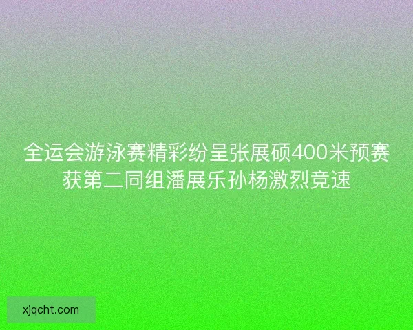 全运会游泳赛精彩纷呈张展硕400米预赛获第二同组潘展乐孙杨激烈竞速