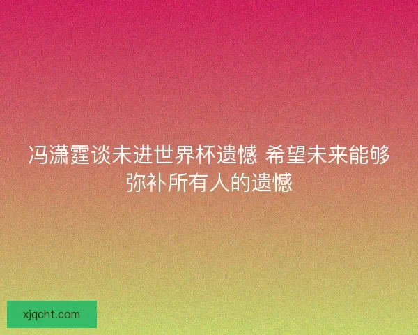 冯潇霆谈未进世界杯遗憾 希望未来能够弥补所有人的遗憾