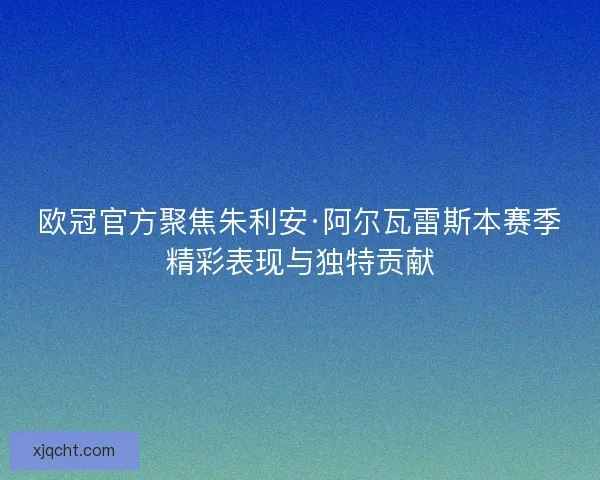 欧冠官方聚焦朱利安·阿尔瓦雷斯本赛季精彩表现与独特贡献 欧冠官方聚焦朱利安·阿尔瓦雷斯本赛季精彩表现与独特贡献